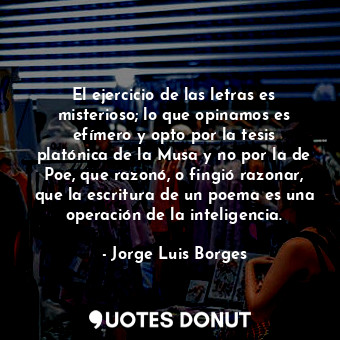 El ejercicio de las letras es misterioso; lo que opinamos es efímero y opto por la tesis platónica de la Musa y no por la de Poe, que razonó, o fingió razonar, que la escritura de un poema es una operación de la inteligencia.