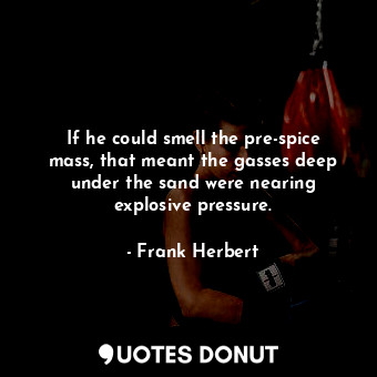 If he could smell the pre-spice mass, that meant the gasses deep under the sand were nearing explosive pressure.