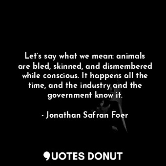  Let’s say what we mean: animals are bled, skinned, and dismembered while conscio... - Jonathan Safran Foer - Quotes Donut