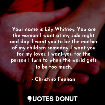 Your name is Lily Whitney. You are the woman I want at my side night and day. I want you to be the mother of my children someday. I want you for my lover. I want you for the person I turn to when the world gets to be too much.