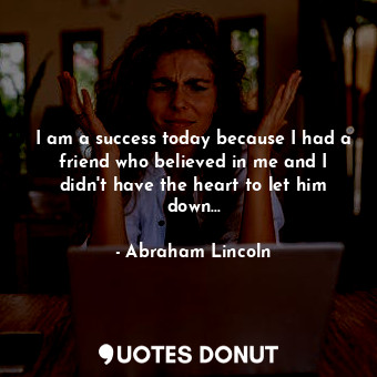 I am a success today because I had a friend who believed in me and I didn't have the heart to let him down...