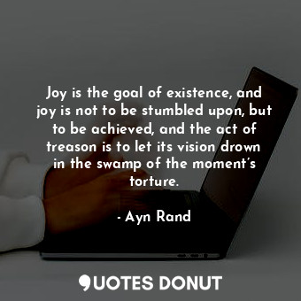 Joy is the goal of existence, and joy is not to be stumbled upon, but to be achieved, and the act of treason is to let its vision drown in the swamp of the moment’s torture.