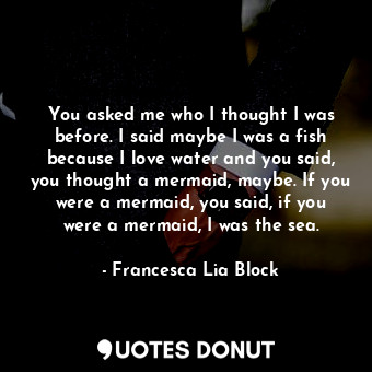 You asked me who I thought I was before. I said maybe I was a fish because I love water and you said, you thought a mermaid, maybe. If you were a mermaid, you said, if you were a mermaid, I was the sea.