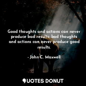 Good thoughts and actions can never produce bad results; bad thoughts and actions can never produce good results.