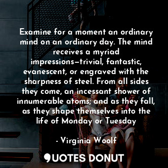 Examine for a moment an ordinary mind on an ordinary day. The mind receives a myriad impressions—trivial, fantastic, evanescent, or engraved with the sharpness of steel. From all sides they come, an incessant shower of innumerable atoms; and as they fall, as they shape themselves into the life of Monday or Tuesday