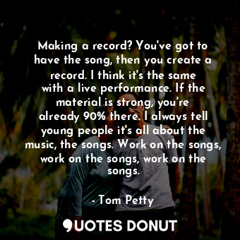 Making a record? You&#39;ve got to have the song, then you create a record. I think it&#39;s the same with a live performance. If the material is strong, you&#39;re already 90% there. I always tell young people it&#39;s all about the music, the songs. Work on the songs, work on the songs, work on the songs.