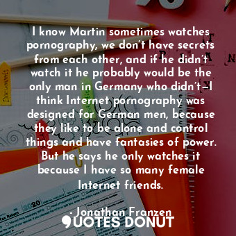 I know Martin sometimes watches pornography, we don’t have secrets from each other, and if he didn’t watch it he probably would be the only man in Germany who didn’t—I think Internet pornography was designed for German men, because they like to be alone and control things and have fantasies of power. But he says he only watches it because I have so many female Internet friends.