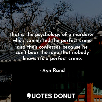 that is the psychology of a murderer who’s committed the perfect crime and then confesses because he can’t bear the idea that nobody knows it’s a perfect crime.