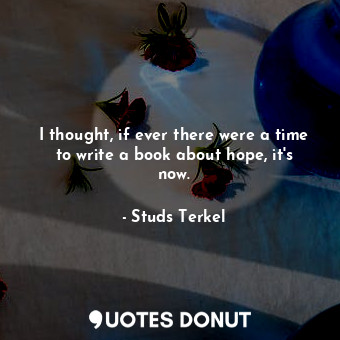  I thought, if ever there were a time to write a book about hope, it&#39;s now.... - Studs Terkel - Quotes Donut