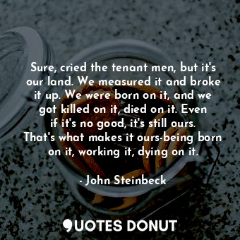 Sure, cried the tenant men, but it's our land. We measured it and broke it up. We were born on it, and we got killed on it, died on it. Even if it's no good, it's still ours. That's what makes it ours-being born on it, working it, dying on it.