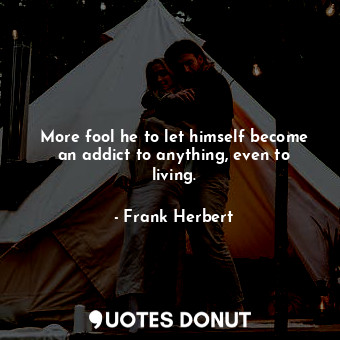 More fool he to let himself become an addict to anything, even to living.
