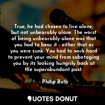 True, he had chosen to live alone, but not unbearably alone. The worst of being unbearably alone was that you had to bear it - either that or you were sunk. You had to work hard to prevent your mind from sabotaging you by its looking hungrily back at the superabundant past.