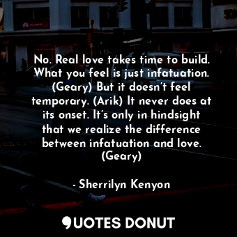 No. Real love takes time to build. What you feel is just infatuation. (Geary) But it doesn’t feel temporary. (Arik) It never does at its onset. It’s only in hindsight that we realize the difference between infatuation and love. (Geary)