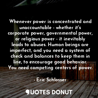 Whenever power is concentrated and unaccountable - whether it's corporate power, governmental power, or religious power - it inevitably leads to abuses. Human beings are imperfect, and you need a system of check and balances to keep them in line, to encourage good behavior. You need competing centers of power.