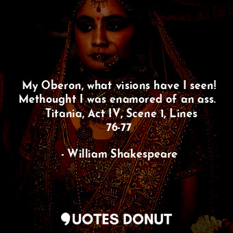 My Oberon, what visions have I seen! Methought I was enamored of an ass.   Titania, Act IV, Scene 1, Lines 76-77