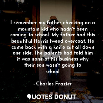  I remember my father checking on a mountain kid who hadn&#39;t been coming to sc... - Charles Frazier - Quotes Donut