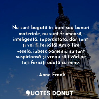 Nu sunt bogată în bani sau bunuri materiale, nu sunt frumoasă, inteligentă, superdotată, dar sunt și voi fi fericită! Am o fire veselă, iubesc oamenii, nu sunt suspicioasă și vreau să-i văd pe toți fericiți odată cu mine.