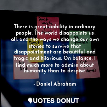 There is great nobility in ordinary people. The world disappoints us all, and the ways we change our own stories to survive that disappointment are beautiful and tragic and hilarious. On balance, I find much more to admire about humanity than to despise.