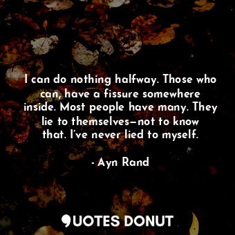 I can do nothing halfway. Those who can, have a fissure somewhere inside. Most people have many. They lie to themselves—not to know that. I’ve never lied to myself.