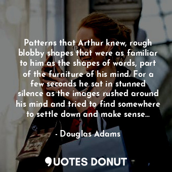 Patterns that Arthur knew, rough blobby shapes that were as familiar to him as the shapes of words, part of the furniture of his mind. For a few seconds he sat in stunned silence as the images rushed around his mind and tried to find somewhere to settle down and make sense...