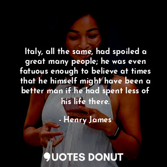 Italy, all the same, had spoiled a great many people; he was even fatuous enough to believe at times that he himself might have been a better man if he had spent less of his life there.