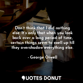 Don’t think that I did nothing else. It’s only that when you look back over a long period of time, certain things seem to swell up till they overshadow everything else.