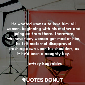 He wanted women to love him, all women, beginning with his mother and going on from there. Therefore, whenever any woman got mad at him, he felt maternal disapproval crashing down upon his shoulders, as if he'd been a naughty boy.