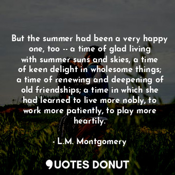 But the summer had been a very happy one, too -- a time of glad living with summer suns and skies, a time of keen delight in wholesome things; a time of renewing and deepening of old friendships; a time in which she had learned to live more nobly, to work more patiently, to play more heartily.