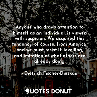 Anyone who draws attention to himself as an individual, is viewed with suspicion. We acquired this tendency, of course, from America, and we must resist it: levelling, and imitation of what others are already doing.