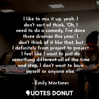  I like to mix it up, yeah. I don&#39;t sort of think, &#39;Oh, I need to do a co... - Emily Mortimer - Quotes Donut
