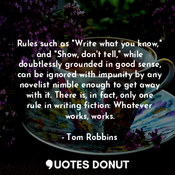 Rules such as "Write what you know," and "Show, don't tell," while doubtlessly grounded in good sense, can be ignored with impunity by any novelist nimble enough to get away with it. There is, in fact, only one rule in writing fiction: Whatever works, works.