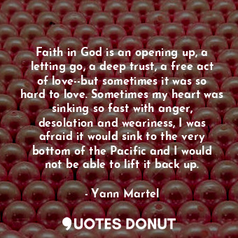 Faith in God is an opening up, a letting go, a deep trust, a free act of love--but sometimes it was so hard to love. Sometimes my heart was sinking so fast with anger, desolation and weariness, I was afraid it would sink to the very bottom of the Pacific and I would not be able to lift it back up.