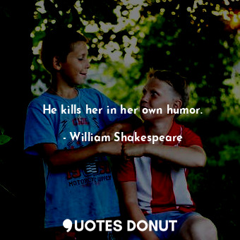 He kills her in her own humor.