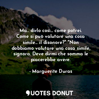 Ma... dirlo così... come potrei. Come si può valutare una cosa simile... il disonore?" "Non dobbiamo valutare una cosa simile, signora. Deve dirmi che somma le piacerebbe avere.