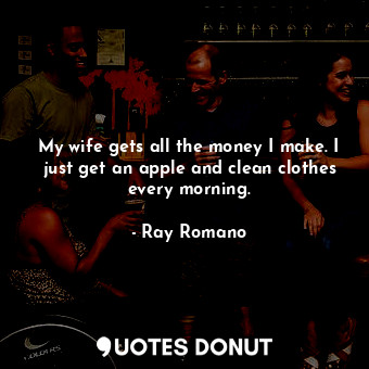 My wife gets all the money I make. I just get an apple and clean clothes every morning.