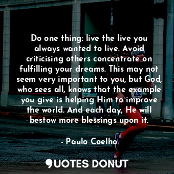 Do one thing: live the live you always wanted to live. Avoid criticising others concentrate on fulfilling your dreams. This may not seem very important to you, but God, who sees all, knows that the example you give is helping Him to improve the world. And each day, He will bestow more blessings upon it.