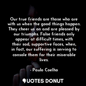 Our true friends are those who are with us when the good things happen. They cheer us on and are pleased by our triumphs. False friends only appear at difficult times, with their sad, supportive faces, when, in fact, our suffering is serving to console them for their miserable lives.