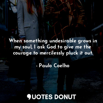When something undesirable grows in my soul, I ask God to give me the courage to mercilessly pluck it out.