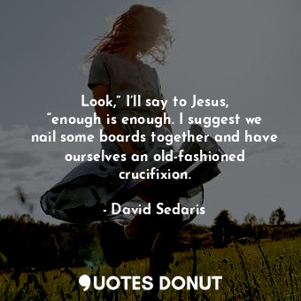 Look,” I’ll say to Jesus, “enough is enough. I suggest we nail some boards together and have ourselves an old-fashioned crucifixion.