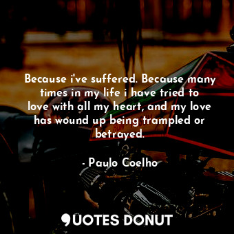 Because i've suffered. Because many times in my life i have tried to love with all my heart, and my love has wound up being trampled or betrayed.