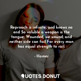 Reproach is infinite, and knows no end So voluble a weapon is the tongue; Wounded, we wound; and neither side can fail For every man has equal strength to rail.