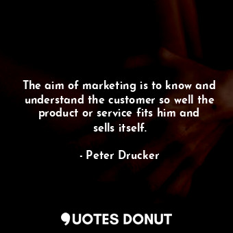 The aim of marketing is to know and understand the customer so well the product or service fits him and sells itself.