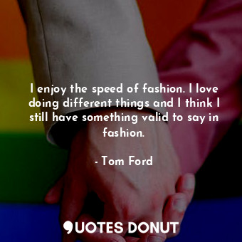 I enjoy the speed of fashion. I love doing different things and I think I still have something valid to say in fashion.