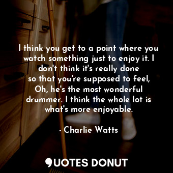  I think you get to a point where you watch something just to enjoy it. I don&#39... - Charlie Watts - Quotes Donut