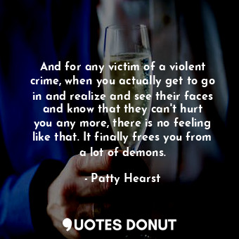 And for any victim of a violent crime, when you actually get to go in and realize and see their faces and know that they can&#39;t hurt you any more, there is no feeling like that. It finally frees you from a lot of demons.