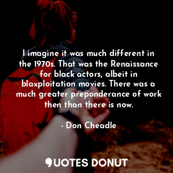 I imagine it was much different in the 1970s. That was the Renaissance for black actors, albeit in blaxploitation movies. There was a much greater preponderance of work then than there is now.