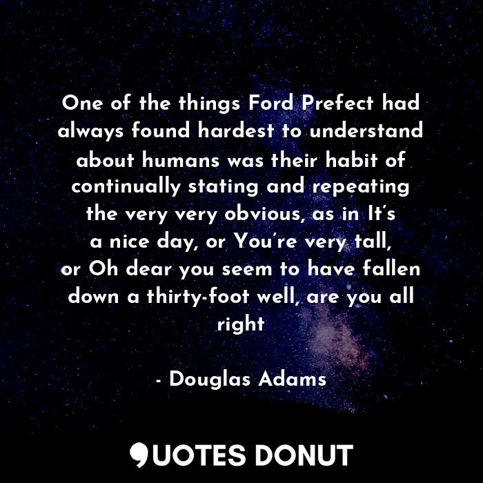 One of the things Ford Prefect had always found hardest to understand about humans was their habit of continually stating and repeating the very very obvious, as in It’s a nice day, or You’re very tall, or Oh dear you seem to have fallen down a thirty-foot well, are you all right