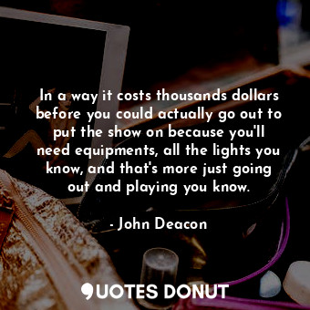 In a way it costs thousands dollars before you could actually go out to put the show on because you&#39;ll need equipments, all the lights you know, and that&#39;s more just going out and playing you know.