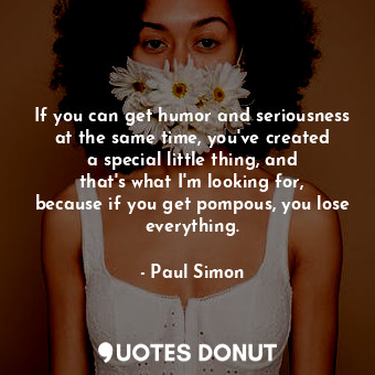 If you can get humor and seriousness at the same time, you&#39;ve created a special little thing, and that&#39;s what I&#39;m looking for, because if you get pompous, you lose everything.