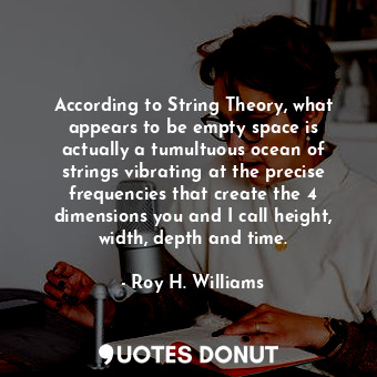 According to String Theory, what appears to be empty space is actually a tumultuous ocean of strings vibrating at the precise frequencies that create the 4 dimensions you and I call height, width, depth and time.